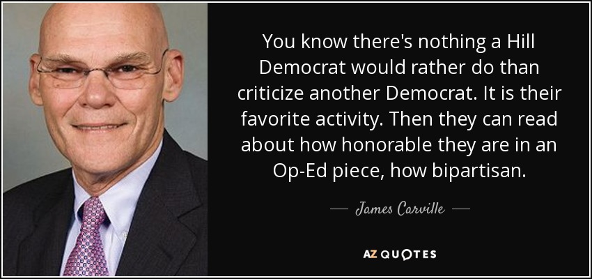 You know there's nothing a Hill Democrat would rather do than criticize another Democrat. It is their favorite activity. Then they can read about how honorable they are in an Op-Ed piece, how bipartisan. - James Carville