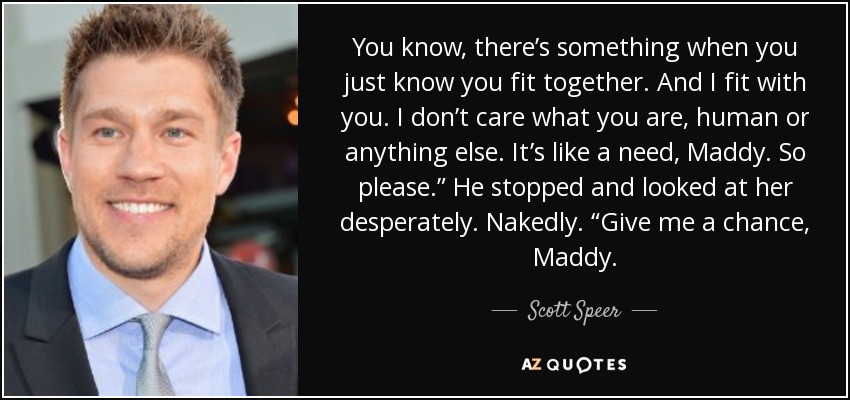 You know, there’s something when you just know you fit together. And I fit with you. I don’t care what you are, human or anything else. It’s like a need, Maddy. So please.” He stopped and looked at her desperately. Nakedly. “Give me a chance, Maddy. - Scott Speer