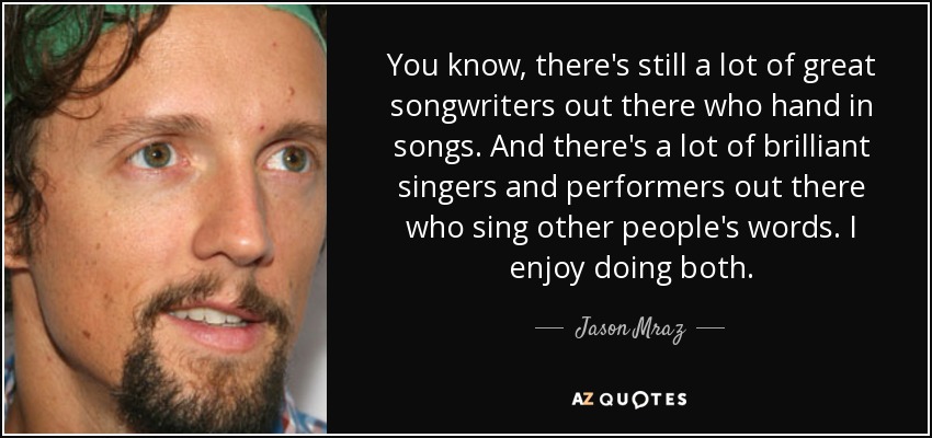 You know, there's still a lot of great songwriters out there who hand in songs. And there's a lot of brilliant singers and performers out there who sing other people's words. I enjoy doing both. - Jason Mraz
