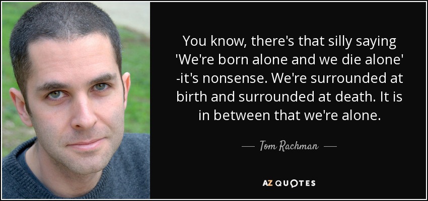 You know, there's that silly saying 'We're born alone and we die alone' -it's nonsense. We're surrounded at birth and surrounded at death. It is in between that we're alone. - Tom Rachman