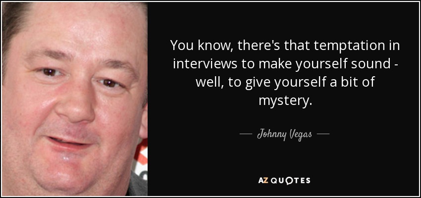 You know, there's that temptation in interviews to make yourself sound - well, to give yourself a bit of mystery. - Johnny Vegas