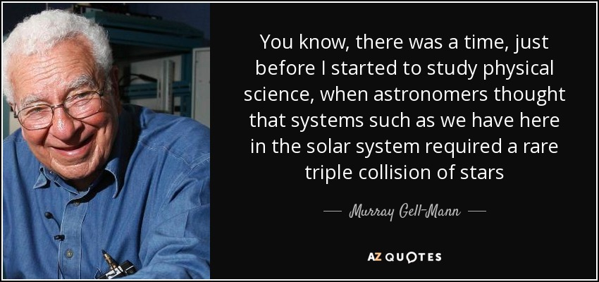 You know, there was a time, just before I started to study physical science, when astronomers thought that systems such as we have here in the solar system required a rare triple collision of stars - Murray Gell-Mann