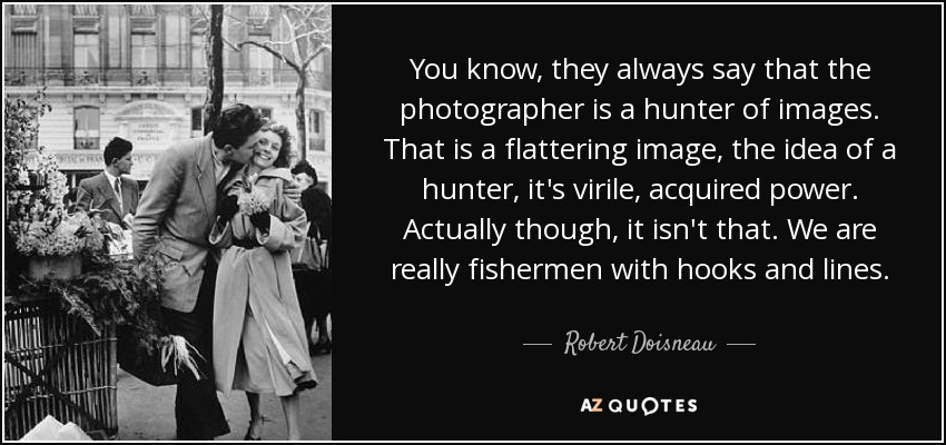 You know, they always say that the photographer is a hunter of images. That is a flattering image, the idea of a hunter, it's virile, acquired power. Actually though, it isn't that. We are really fishermen with hooks and lines. - Robert Doisneau