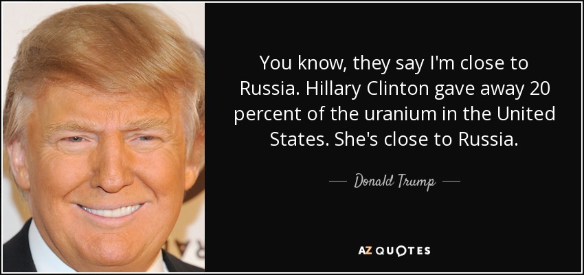 You know, they say I'm close to Russia. Hillary Clinton gave away 20 percent of the uranium in the United States. She's close to Russia. - Donald Trump