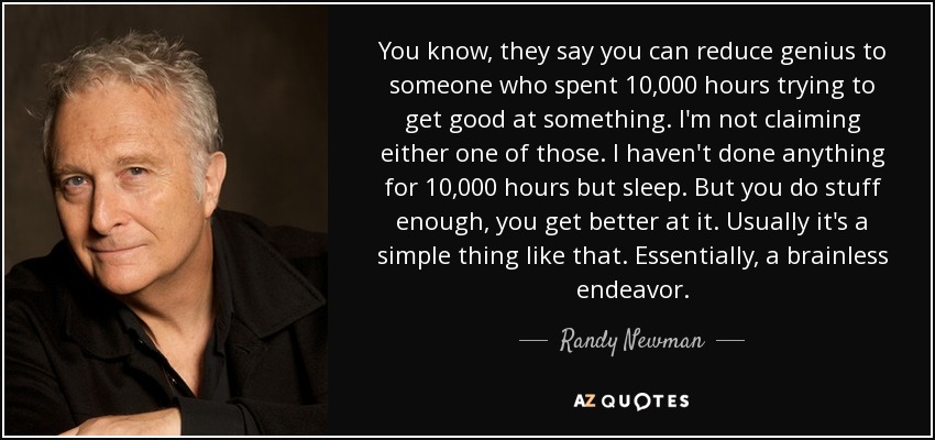 You know, they say you can reduce genius to someone who spent 10,000 hours trying to get good at something. I'm not claiming either one of those. I haven't done anything for 10,000 hours but sleep. But you do stuff enough, you get better at it. Usually it's a simple thing like that. Essentially, a brainless endeavor. - Randy Newman