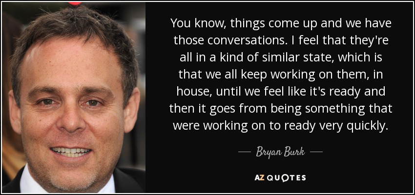 You know, things come up and we have those conversations. I feel that they're all in a kind of similar state, which is that we all keep working on them, in house, until we feel like it's ready and then it goes from being something that were working on to ready very quickly. - Bryan Burk