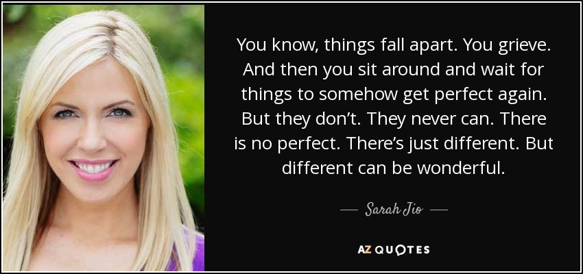 You know, things fall apart. You grieve. And then you sit around and wait for things to somehow get perfect again. But they don’t. They never can. There is no perfect. There’s just different. But different can be wonderful. - Sarah Jio