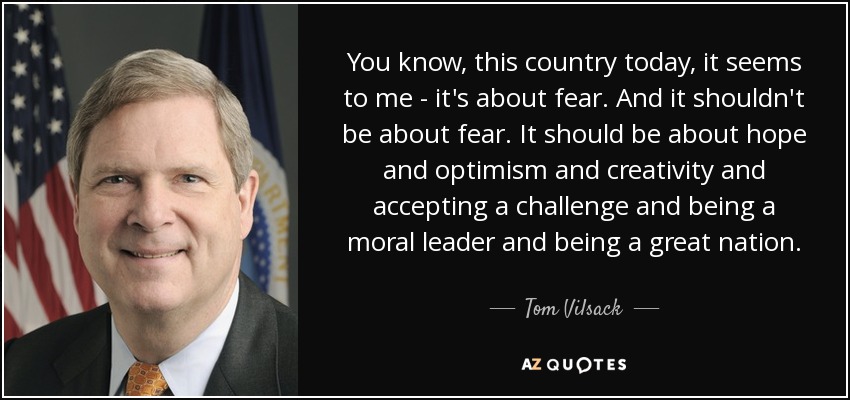 You know, this country today, it seems to me - it's about fear. And it shouldn't be about fear. It should be about hope and optimism and creativity and accepting a challenge and being a moral leader and being a great nation. - Tom Vilsack