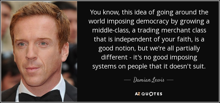 You know, this idea of going around the world imposing democracy by growing a middle-class, a trading merchant class that is independent of your faith, is a good notion, but we're all partially different - it's no good imposing systems on people that it doesn't suit. - Damian Lewis