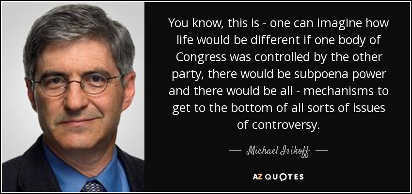 You know, this is - one can imagine how life would be different if one body of Congress was controlled by the other party, there would be subpoena power and there would be all - mechanisms to get to the bottom of all sorts of issues of controversy. - Michael Isikoff