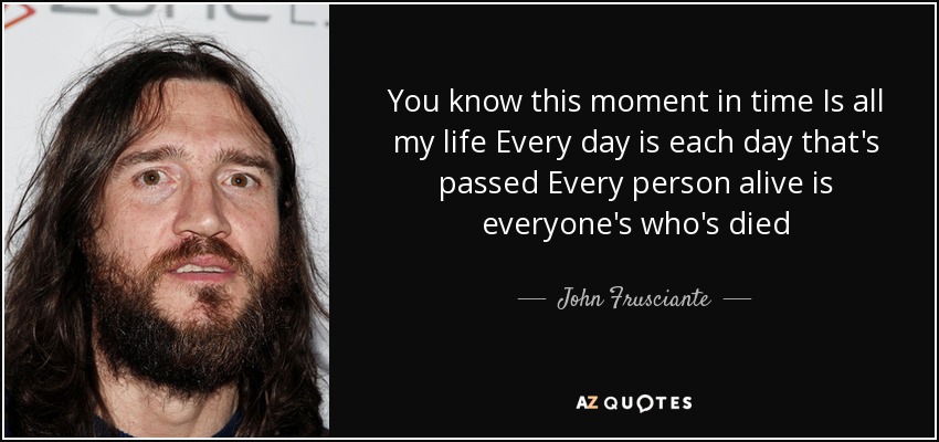 You know this moment in time Is all my life Every day is each day that's passed Every person alive is everyone's who's died - John Frusciante