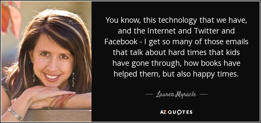 You know, this technology that we have, and the Internet and Twitter and Facebook - I get so many of those emails that talk about hard times that kids have gone through, how books have helped them, but also happy times. - Lauren Myracle