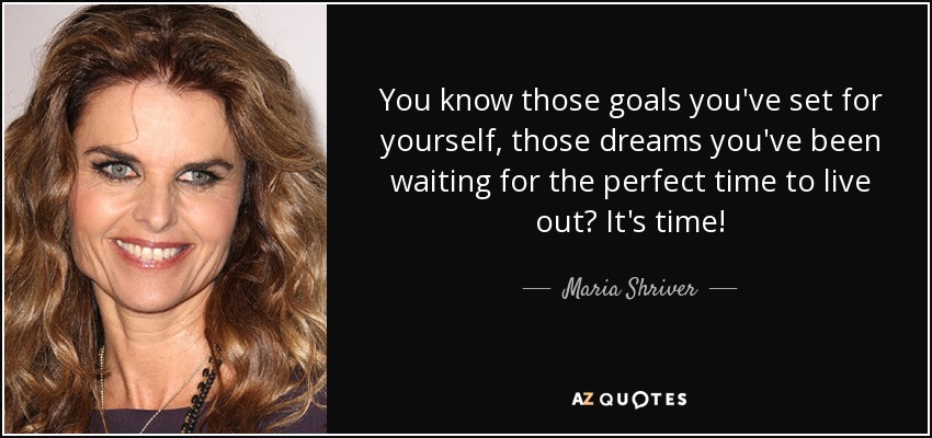 You know those goals you've set for yourself, those dreams you've been waiting for the perfect time to live out? It's time! - Maria Shriver