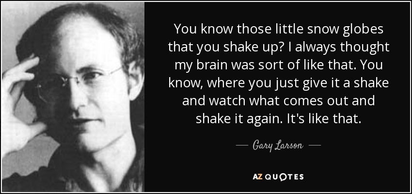 You know those little snow globes that you shake up? I always thought my brain was sort of like that. You know, where you just give it a shake and watch what comes out and shake it again. It's like that. - Gary Larson
