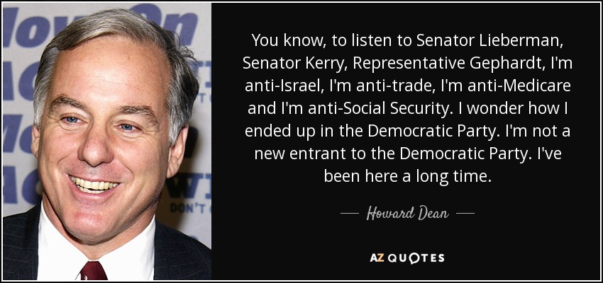You know, to listen to Senator Lieberman, Senator Kerry, Representative Gephardt, I'm anti-Israel, I'm anti-trade, I'm anti-Medicare and I'm anti-Social Security. I wonder how I ended up in the Democratic Party. I'm not a new entrant to the Democratic Party. I've been here a long time. - Howard Dean