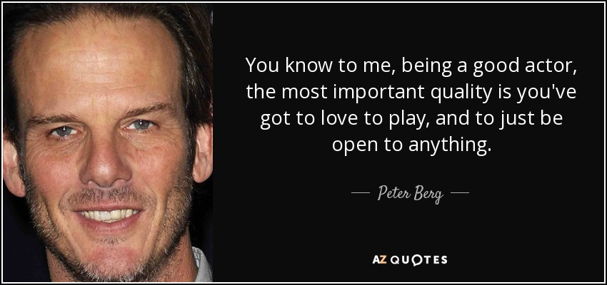 You know to me, being a good actor, the most important quality is you've got to love to play, and to just be open to anything. - Peter Berg