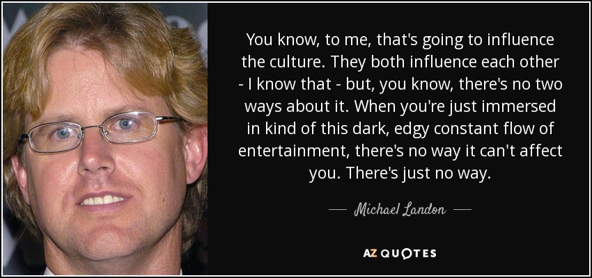 You know, to me, that's going to influence the culture. They both influence each other - I know that - but, you know, there's no two ways about it. When you're just immersed in kind of this dark, edgy constant flow of entertainment, there's no way it can't affect you. There's just no way. - Michael Landon, Jr.