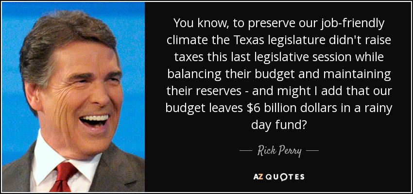 You know, to preserve our job-friendly climate the Texas legislature didn't raise taxes this last legislative session while balancing their budget and maintaining their reserves - and might I add that our budget leaves $6 billion dollars in a rainy day fund? - Rick Perry