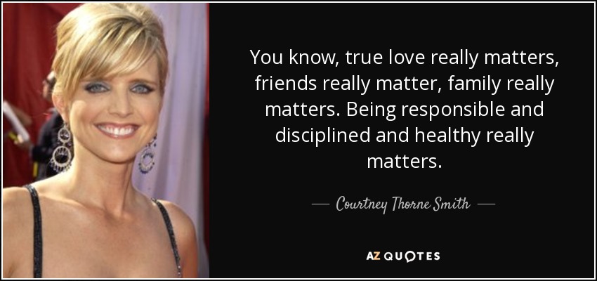 You know, true love really matters, friends really matter, family really matters. Being responsible and disciplined and healthy really matters. - Courtney Thorne Smith