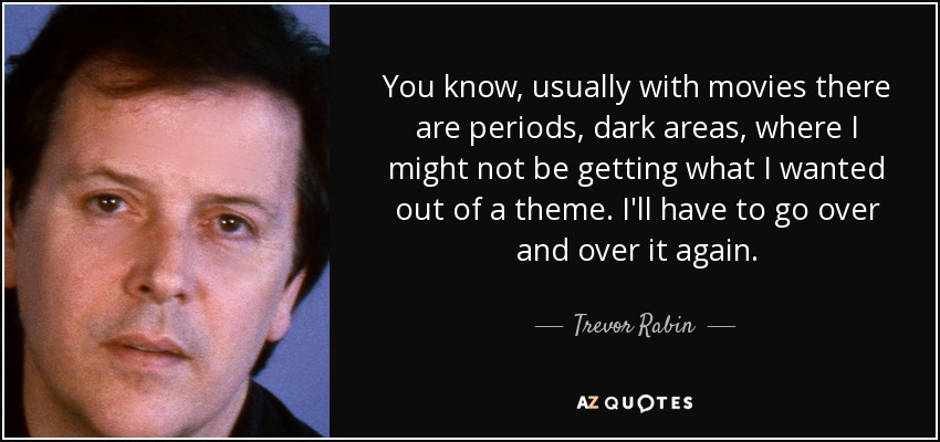 You know, usually with movies there are periods, dark areas, where I might not be getting what I wanted out of a theme. I'll have to go over and over it again. - Trevor Rabin