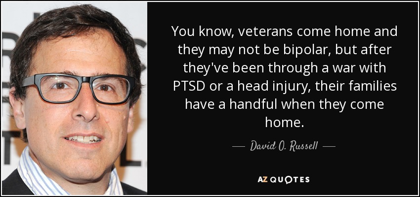 You know, veterans come home and they may not be bipolar, but after they've been through a war with PTSD or a head injury, their families have a handful when they come home. - David O. Russell