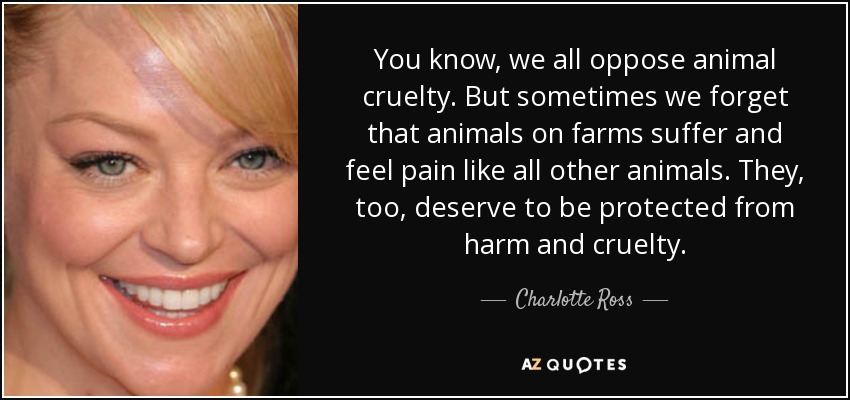 You know, we all oppose animal cruelty. But sometimes we forget that animals on farms suffer and feel pain like all other animals. They, too, deserve to be protected from harm and cruelty. - Charlotte Ross