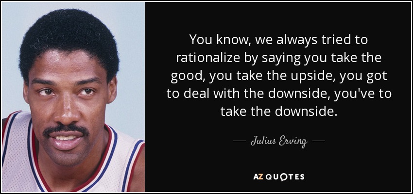 You know, we always tried to rationalize by saying you take the good, you take the upside, you got to deal with the downside, you've to take the downside. - Julius Erving