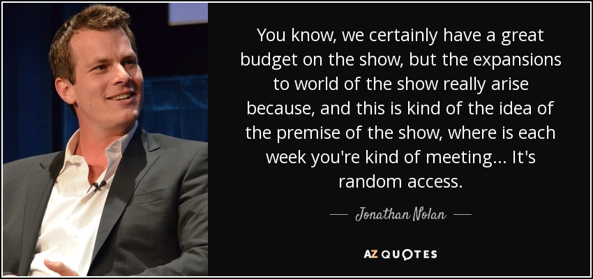 You know, we certainly have a great budget on the show, but the expansions to world of the show really arise because, and this is kind of the idea of the premise of the show, where is each week you're kind of meeting . . . It's random access. - Jonathan Nolan