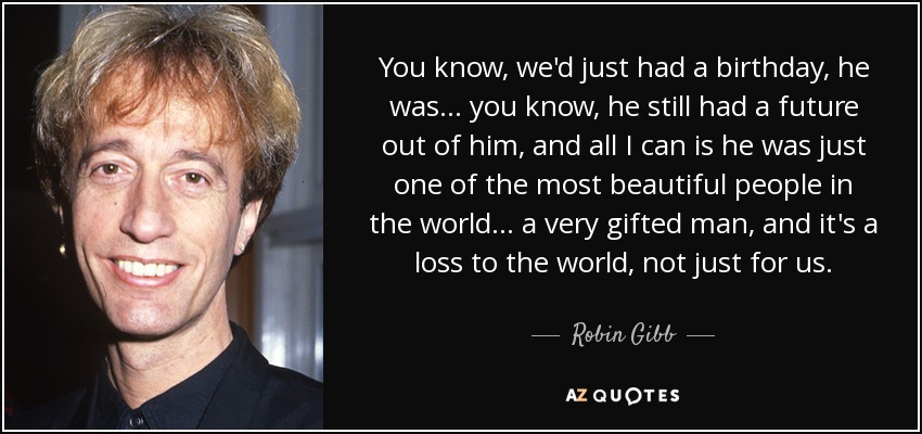 You know, we'd just had a birthday, he was... you know, he still had a future out of him, and all I can is he was just one of the most beautiful people in the world... a very gifted man, and it's a loss to the world, not just for us. - Robin Gibb
