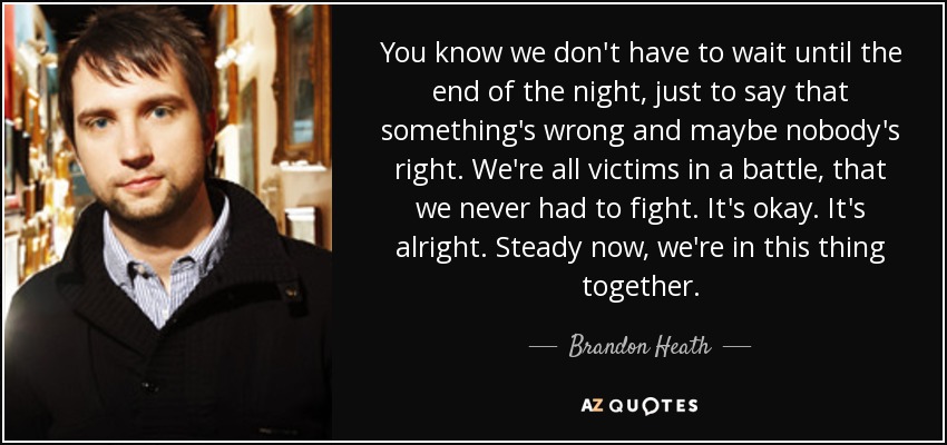 You know we don't have to wait until the end of the night, just to say that something's wrong and maybe nobody's right. We're all victims in a battle, that we never had to fight. It's okay. It's alright. Steady now, we're in this thing together. - Brandon Heath
