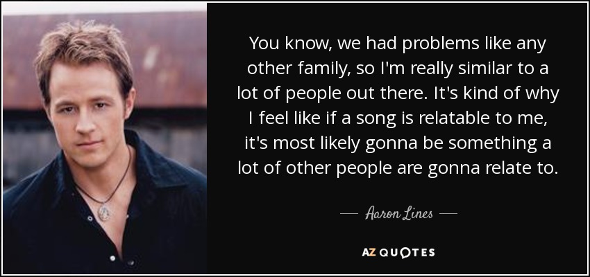 You know, we had problems like any other family, so I'm really similar to a lot of people out there. It's kind of why I feel like if a song is relatable to me, it's most likely gonna be something a lot of other people are gonna relate to. - Aaron Lines