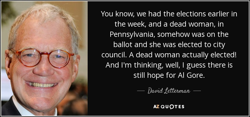 You know, we had the elections earlier in the week, and a dead woman, in Pennsylvania, somehow was on the ballot and she was elected to city council. A dead woman actually elected! And I'm thinking, well, I guess there is still hope for Al Gore. - David Letterman