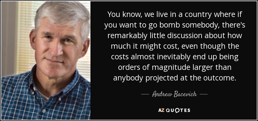 You know, we live in a country where if you want to go bomb somebody, there's remarkably little discussion about how much it might cost, even though the costs almost inevitably end up being orders of magnitude larger than anybody projected at the outcome. - Andrew Bacevich