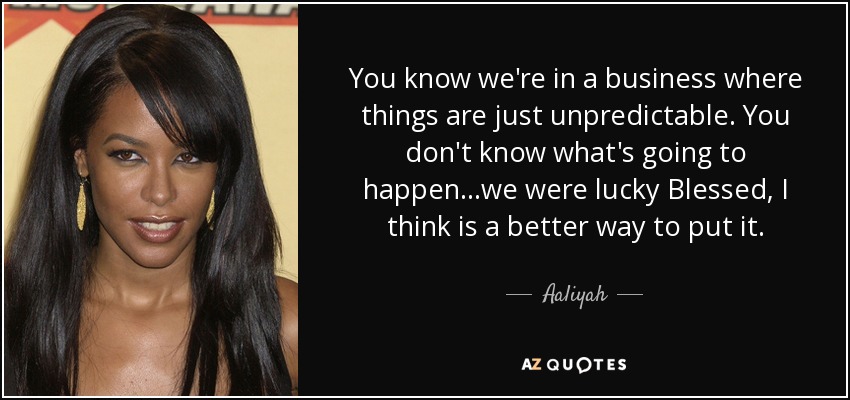 You know we're in a business where things are just unpredictable. You don't know what's going to happen...we were lucky Blessed, I think is a better way to put it. - Aaliyah