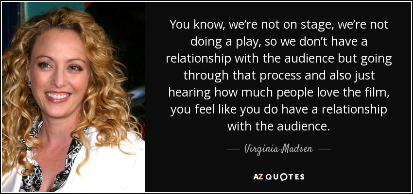 You know, we’re not on stage, we’re not doing a play, so we don’t have a relationship with the audience but going through that process and also just hearing how much people love the film, you feel like you do have a relationship with the audience. - Virginia Madsen