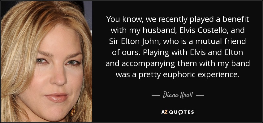 You know, we recently played a benefit with my husband, Elvis Costello, and Sir Elton John, who is a mutual friend of ours. Playing with Elvis and Elton and accompanying them with my band was a pretty euphoric experience. - Diana Krall