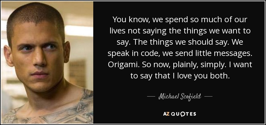 You know, we spend so much of our lives not saying the things we want to say. The things we should say. We speak in code, we send little messages. Origami. So now, plainly, simply. I want to say that I love you both. - Michael Scofield