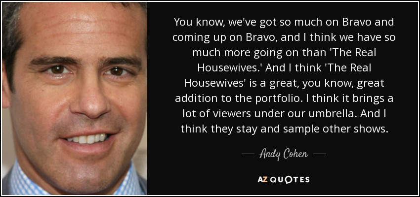 You know, we've got so much on Bravo and coming up on Bravo, and I think we have so much more going on than 'The Real Housewives.' And I think 'The Real Housewives' is a great, you know, great addition to the portfolio. I think it brings a lot of viewers under our umbrella. And I think they stay and sample other shows. - Andy Cohen