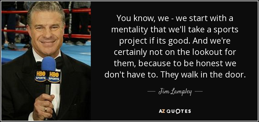 You know, we - we start with a mentality that we'll take a sports project if its good. And we're certainly not on the lookout for them, because to be honest we don't have to. They walk in the door. - Jim Lampley