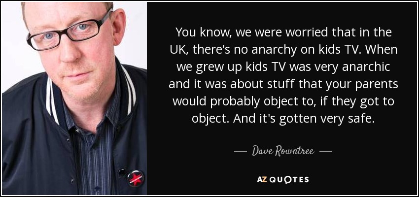 You know, we were worried that in the UK, there's no anarchy on kids TV. When we grew up kids TV was very anarchic and it was about stuff that your parents would probably object to, if they got to object. And it's gotten very safe. - Dave Rowntree