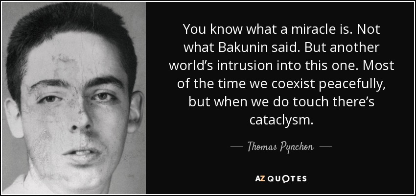 You know what a miracle is. Not what Bakunin said. But another world’s intrusion into this one. Most of the time we coexist peacefully, but when we do touch there’s cataclysm. - Thomas Pynchon