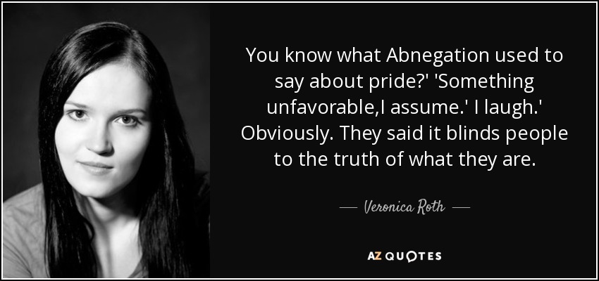 You know what Abnegation used to say about pride?' 'Something unfavorable,I assume.' I laugh.' Obviously. They said it blinds people to the truth of what they are. - Veronica Roth