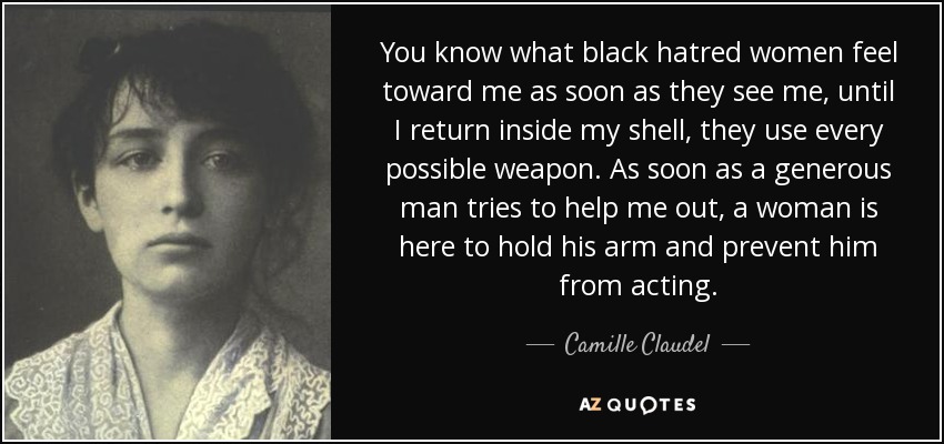 You know what black hatred women feel toward me as soon as they see me, until I return inside my shell, they use every possible weapon. As soon as a generous man tries to help me out, a woman is here to hold his arm and prevent him from acting. - Camille Claudel