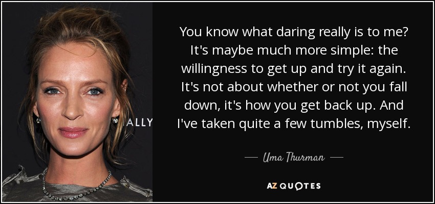 You know what daring really is to me? It's maybe much more simple: the willingness to get up and try it again. It's not about whether or not you fall down, it's how you get back up. And I've taken quite a few tumbles, myself. - Uma Thurman