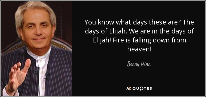 You know what days these are? The days of Elijah. We are in the days of Elijah! Fire is falling down from heaven! - Benny Hinn