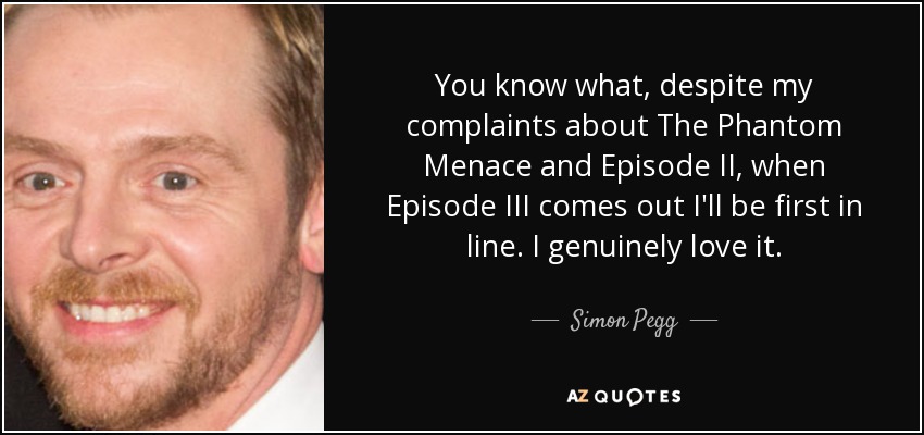 You know what, despite my complaints about The Phantom Menace and Episode II, when Episode III comes out I'll be first in line. I genuinely love it. - Simon Pegg