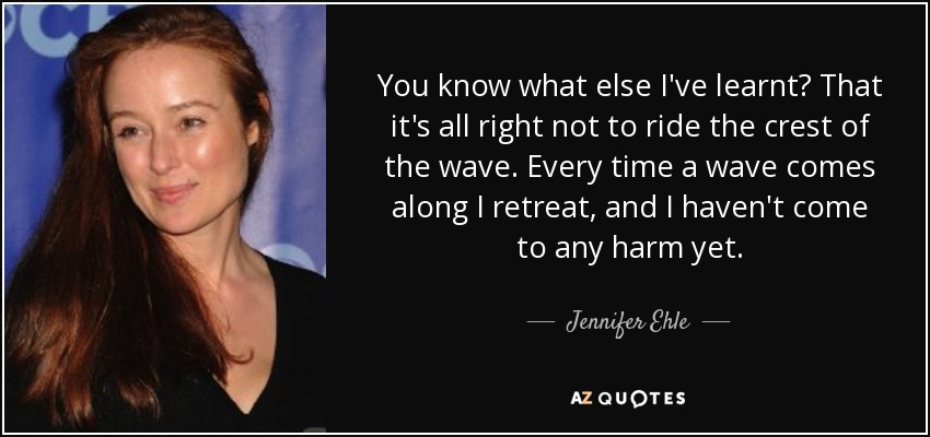 You know what else I've learnt? That it's all right not to ride the crest of the wave. Every time a wave comes along I retreat, and I haven't come to any harm yet. - Jennifer Ehle