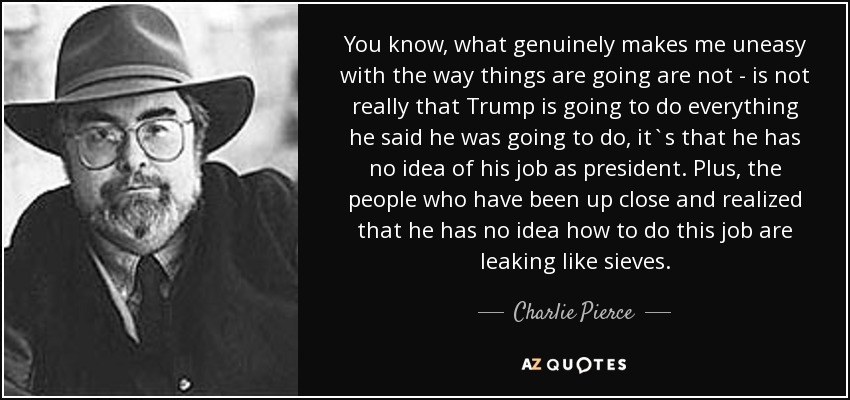 You know, what genuinely makes me uneasy with the way things are going are not - is not really that Trump is going to do everything he said he was going to do, it`s that he has no idea of his job as president. Plus, the people who have been up close and realized that he has no idea how to do this job are leaking like sieves. - Charlie Pierce