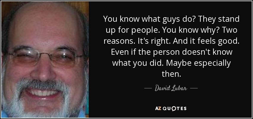 You know what guys do? They stand up for people. You know why? Two reasons. It's right. And it feels good. Even if the person doesn't know what you did. Maybe especially then. - David Lubar