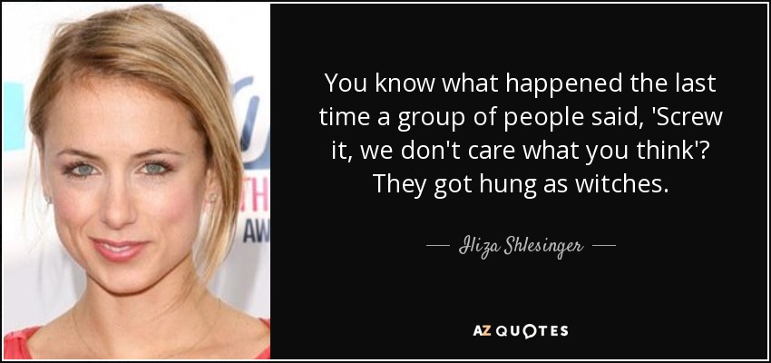 You know what happened the last time a group of people said, 'Screw it, we don't care what you think'? They got hung as witches. - Iliza Shlesinger